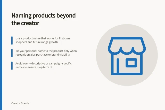 Naming products beyond the creator: Use a product name that works for first-time shoppers and future range growth; Tie your personal name to the product only when recognition aids purchase or brand visibility; Avoid overly descriptive or campaign-specific names to ensure long-term fit. Choosing a product name that can stand apart from the creator