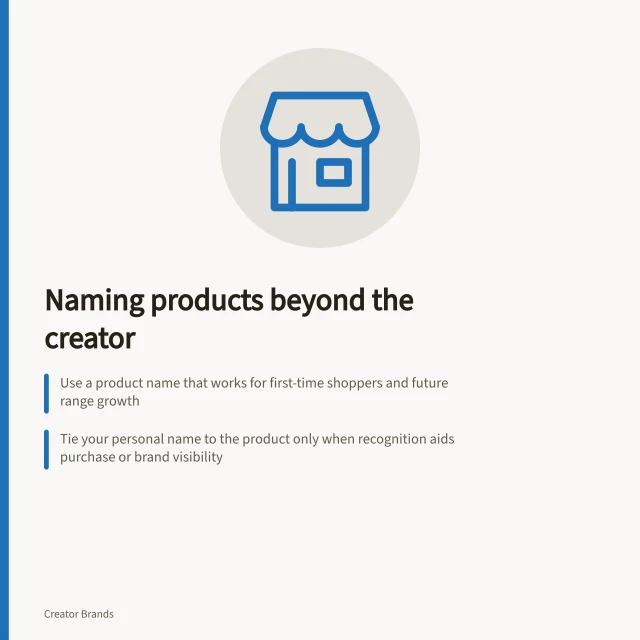Naming products beyond the creator: Use a product name that works for first-time shoppers and future range growth; Tie your personal name to the product only when recognition aids purchase or brand visibility; Avoid overly descriptive or campaign-specific names to ensure long-term fit. Choosing a product name that can stand apart from the creator