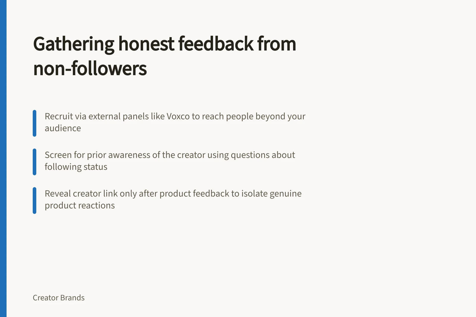 Gathering honest feedback from non-followers: Recruit via external panels like Voxco to reach people beyond your audience; Screen for prior awareness of the creator using questions about following status; Reveal creator link only after product feedback to isolate genuine product reactions