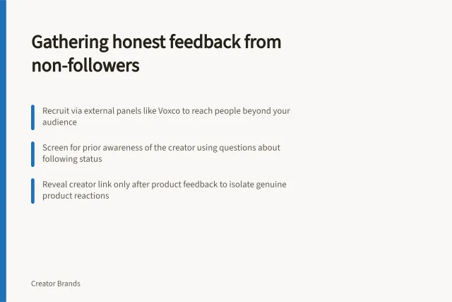 Gathering honest feedback from non-followers: Recruit via external panels like Voxco to reach people beyond your audience; Screen for prior awareness of the creator using questions about following status; Reveal creator link only after product feedback to isolate genuine product reactions. Collecting product feedback from non-followers