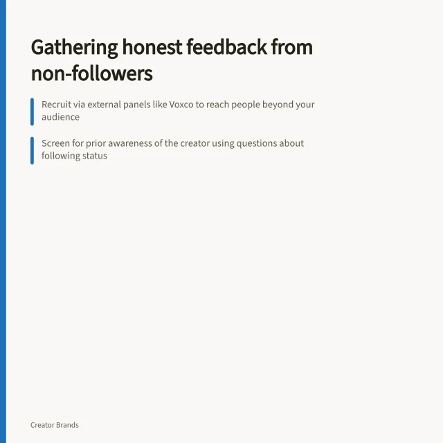 Gathering honest feedback from non-followers: Recruit via external panels like Voxco to reach people beyond your audience; Screen for prior awareness of the creator using questions about following status; Reveal creator link only after product feedback to isolate genuine product reactions. Collecting product feedback from non-followers