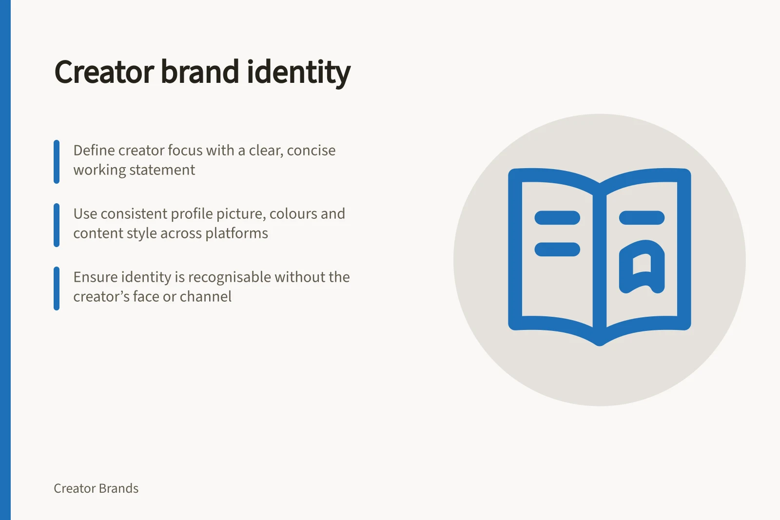Creator brand identity: Define creator focus with a clear, concise working statement; Use consistent profile picture, colours and content style across platforms; Ensure identity is recognisable without the creator’s face or channel