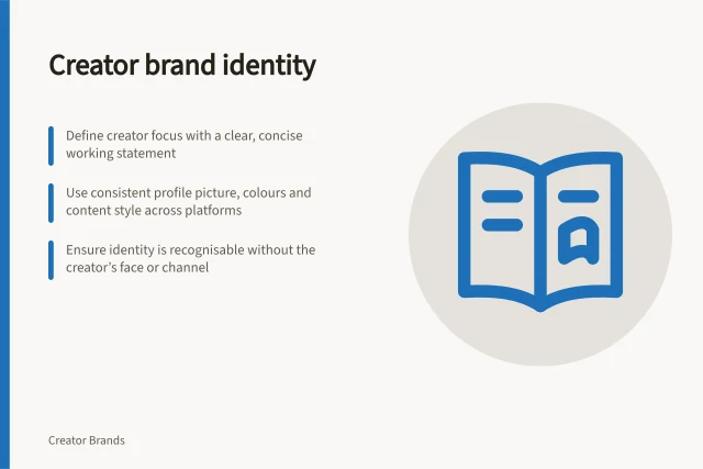 Creator brand identity: Define creator focus with a clear, concise working statement; Use consistent profile picture, colours and content style across platforms; Ensure identity is recognisable without the creator’s face or channel. Creator brand identity