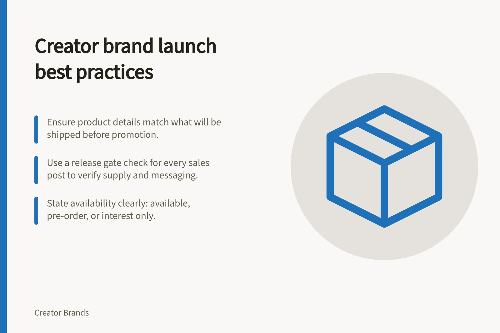 Creator brand launch best practices: Ensure product details match what will be shipped before promotion.; Use a release gate check for every sales post to verify supply and messaging.; State availability clearly: available, pre-order, or interest only.
