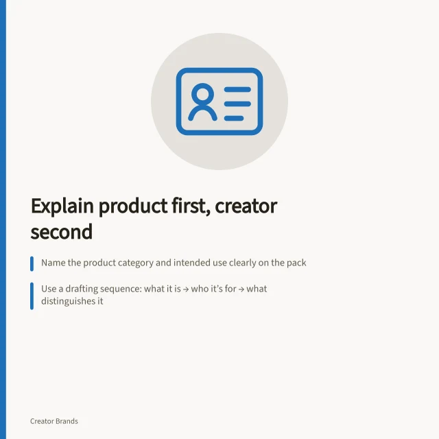 Explain product first, creator second: Name the product category and intended use clearly on the pack; Use a drafting sequence: what it is → who it’s for → what distinguishes it; Ensure claims are consistent across pack, shelf card and retailer listing. Explaining the brand to shoppers unfamiliar with the creator