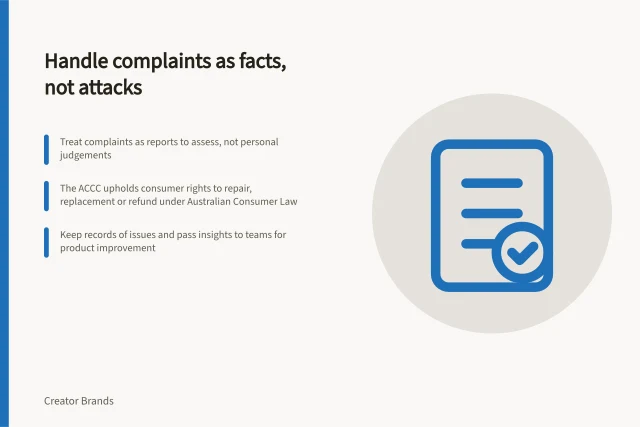 Handle complaints as facts, not attacks: Treat complaints as reports to assess, not personal judgements; The ACCC upholds consumer rights to repair, replacement or refund under Australian Consumer Law; Keep records of issues and pass insights to teams for product improvement. Handling product complaints without treating them as personal attacks