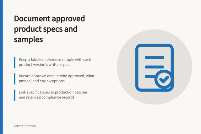 Document approved product specs and samples: Keep a labelled reference sample with each product version's written spec.; Record approval details: who approved, what passed, and any exceptions.; Link specifications to production batches and retain all compliance records. Keeping approved samples and specifications documented