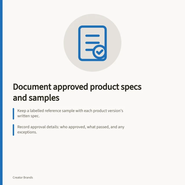 Document approved product specs and samples: Keep a labelled reference sample with each product version's written spec.; Record approval details: who approved, what passed, and any exceptions.; Link specifications to production batches and retain all compliance records. Keeping approved samples and specifications documented