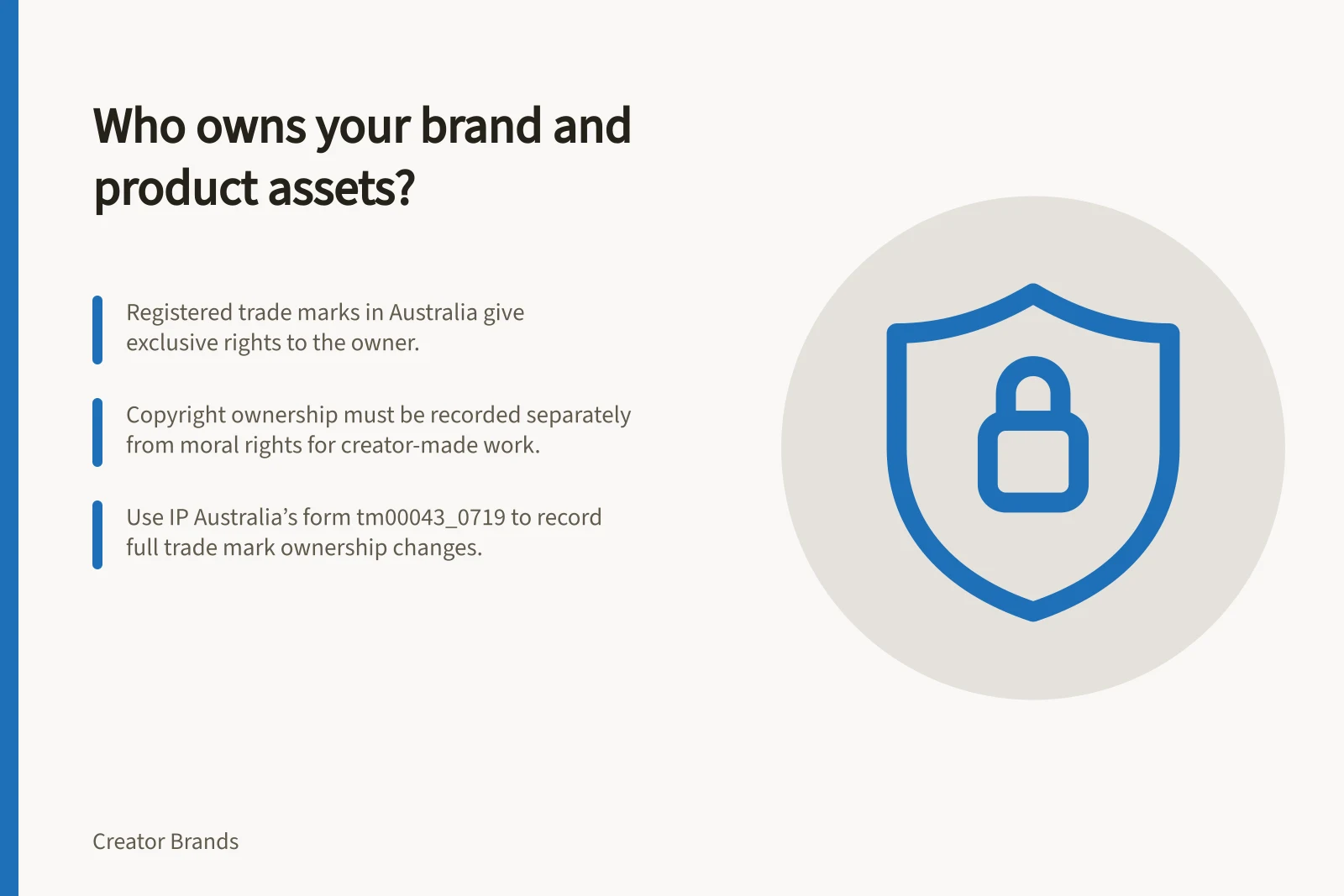 Who owns your brand and product assets?: Registered trade marks in Australia give exclusive rights to the owner.; Copyright ownership must be recorded separately from moral rights for creator-made work.; Use IP Australia’s form tm00043_0719 to record full trade mark ownership changes.
