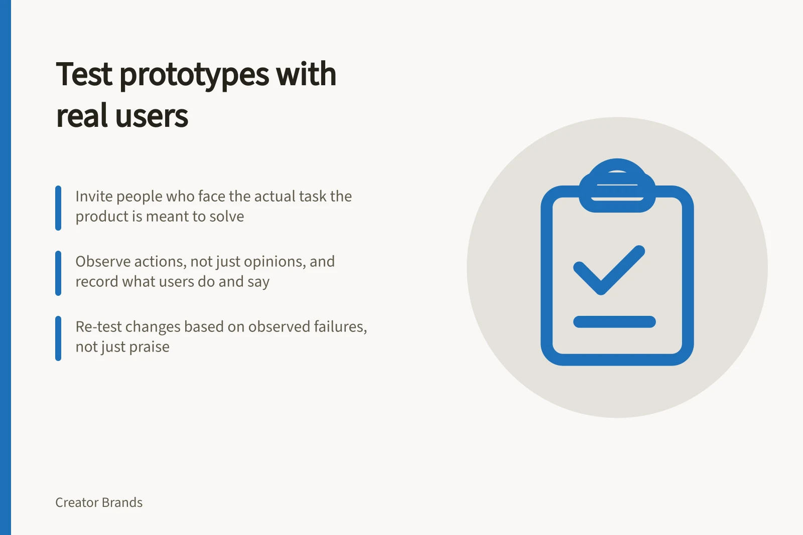 Test prototypes with real users: Invite people who face the actual task the product is meant to solve; Observe actions, not just opinions, and record what users do and say; Re-test changes based on observed failures, not just praise