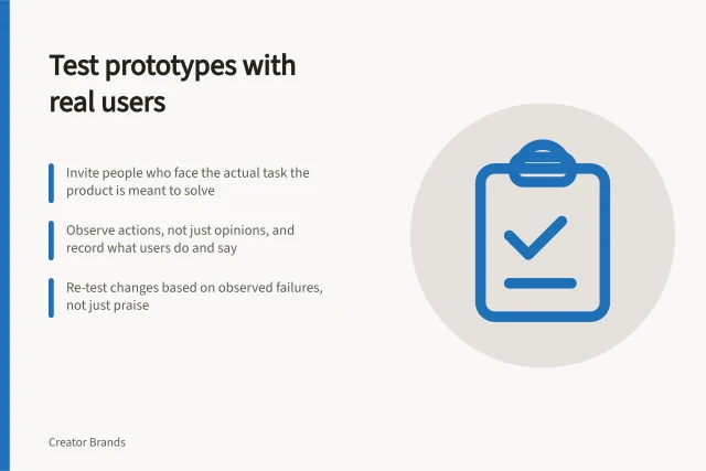 Test prototypes with real users: Invite people who face the actual task the product is meant to solve; Observe actions, not just opinions, and record what users do and say; Re-test changes based on observed failures, not just praise. Testing prototypes with intended customers