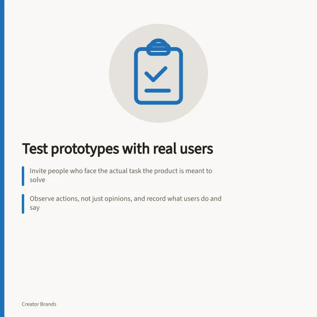 Test prototypes with real users: Invite people who face the actual task the product is meant to solve; Observe actions, not just opinions, and record what users do and say; Re-test changes based on observed failures, not just praise. Testing prototypes with intended customers