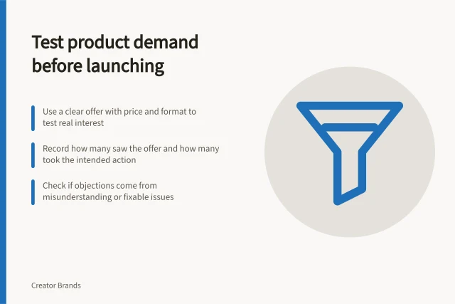 Test product demand before launching: Use a clear offer with price and format to test real interest; Record how many saw the offer and how many took the intended action; Check if objections come from misunderstanding or fixable issues. Testing whether an audience wants a product