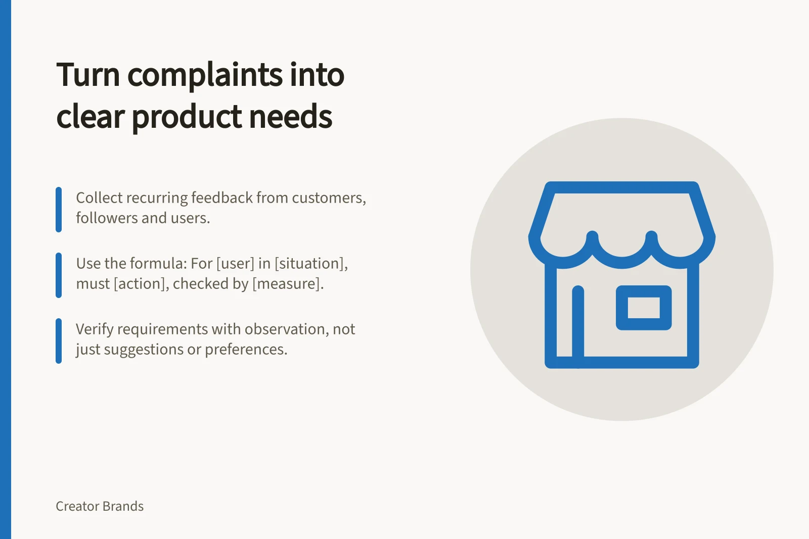 Turn complaints into clear product needs: Collect recurring feedback from customers, followers and users.; Use the formula: For [user] in [situation], must [action], checked by [measure].; Verify requirements with observation, not just suggestions or preferences.