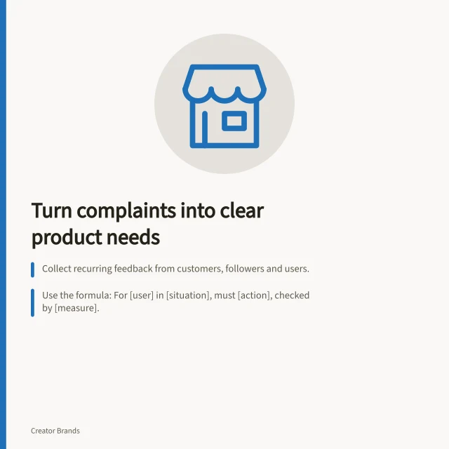 Turn complaints into clear product needs: Collect recurring feedback from customers, followers and users.; Use the formula: For [user] in [situation], must [action], checked by [measure].; Verify requirements with observation, not just suggestions or preferences. Turning audience problems into product requirements