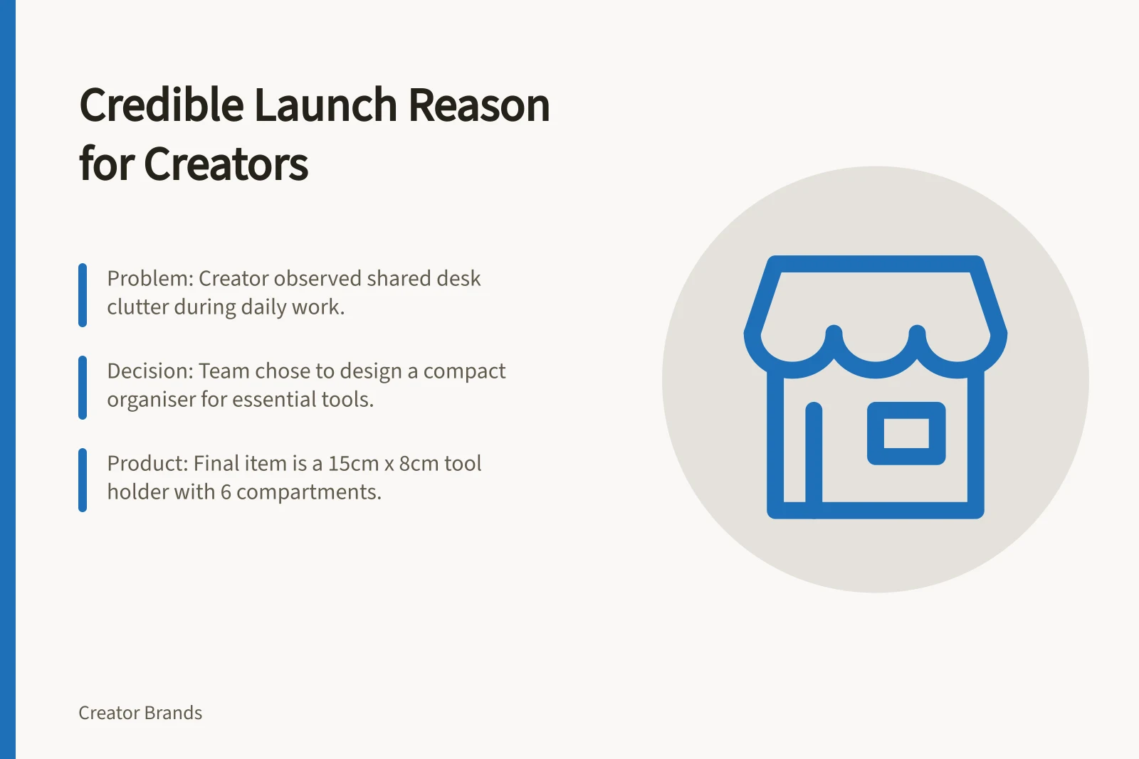 Credible Launch Reason for Creators: Problem: Creator observed shared desk clutter during daily work.; Decision: Team chose to design a compact organiser for essential tools.; Product: Final item is a 15cm x 8cm tool holder with 6 compartments.